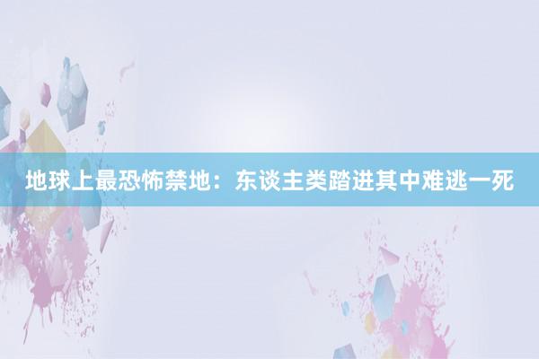 地球上最恐怖禁地：东谈主类踏进其中难逃一死